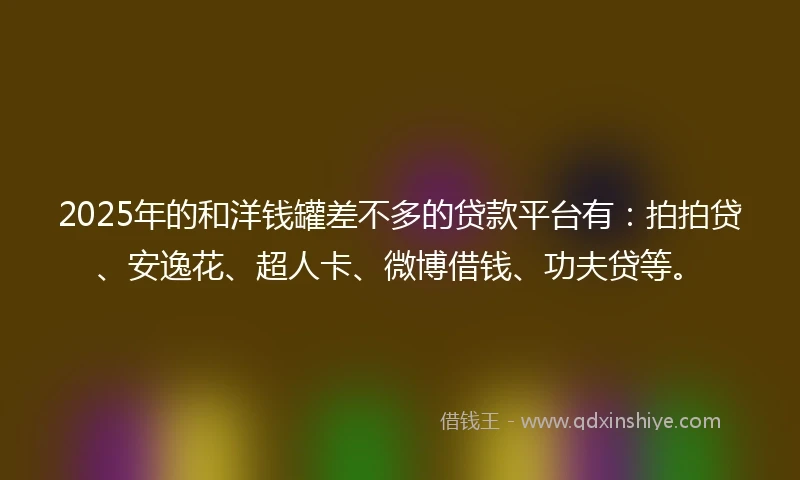 2025年的和洋钱罐差不多的贷款平台有：拍拍贷、安逸花、超人卡、微博借钱、功夫贷等。