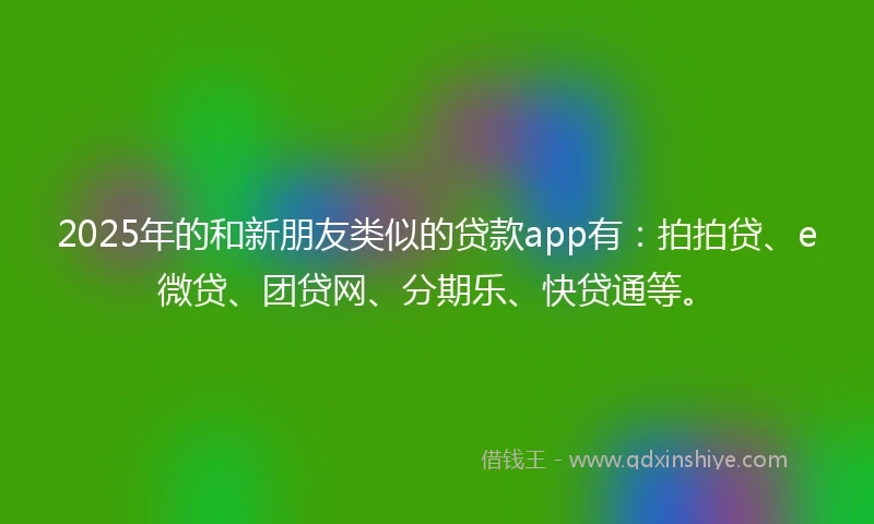 2025年的和新朋友类似的贷款app有：拍拍贷、e微贷、团贷网、分期乐、快贷通等。