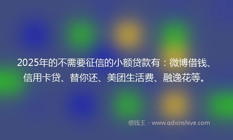 2025年的不需要征信的小额贷款有：微博借钱、信用卡贷、替你还、美团生活费、融逸花等。