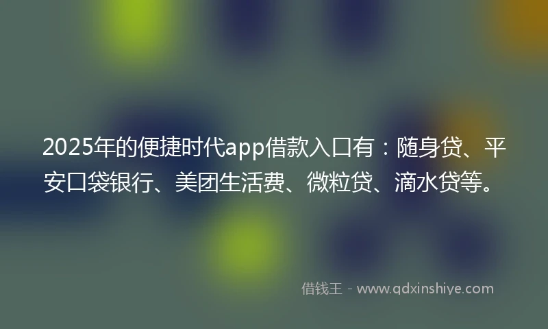2025年的便捷时代app借款入口有：随身贷、平安口袋银行、美团生活费、微粒贷、滴水贷等。