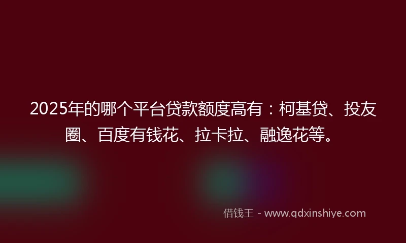 2025年的哪个平台贷款额度高有：柯基贷、投友圈、百度有钱花、拉卡拉、融逸花等。
