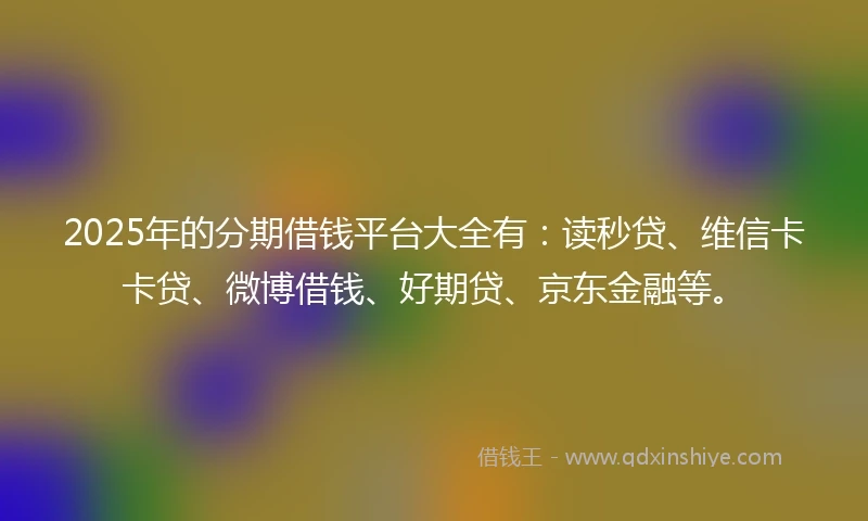 2025年的分期借钱平台大全有：读秒贷、维信卡卡贷、微博借钱、好期贷、京东金融等。