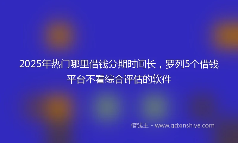 2025年热门哪里借钱分期时间长，罗列5个借钱平台不看综合评估的软件