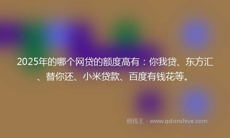 2025年的哪个网贷的额度高有：你我贷、东方汇、替你还、小米贷款、百度有钱花等。