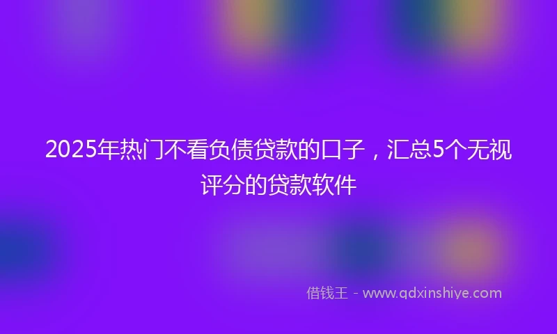 2025年热门不看负债贷款的口子，汇总5个无视评分的贷款软件