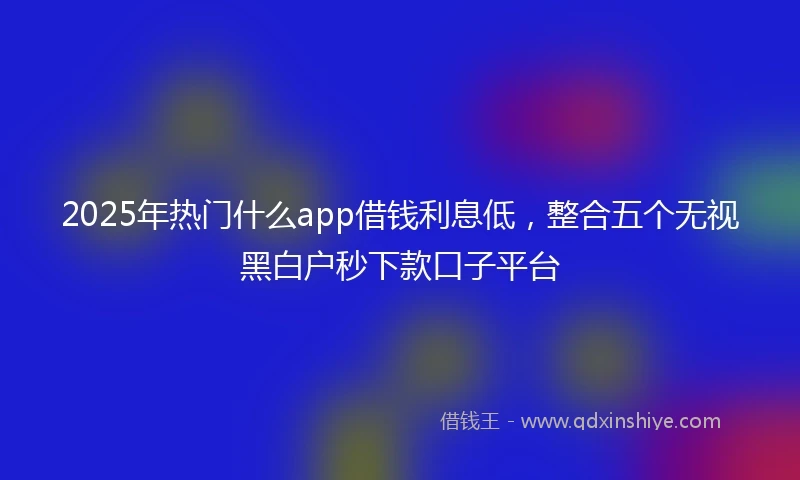 2025年热门什么app借钱利息低,整合五个无视黑白户秒下款口子平台