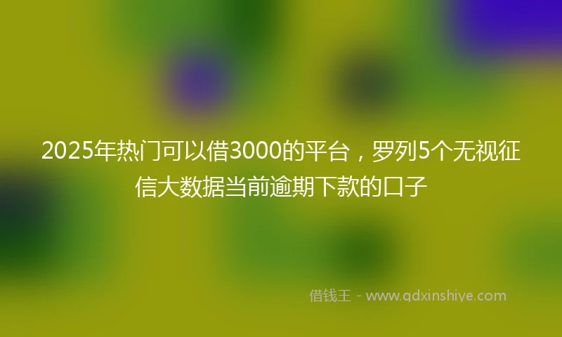 2025年热门可以借3000的平台,罗列5个无视征信大数据当前逾期下款的口子