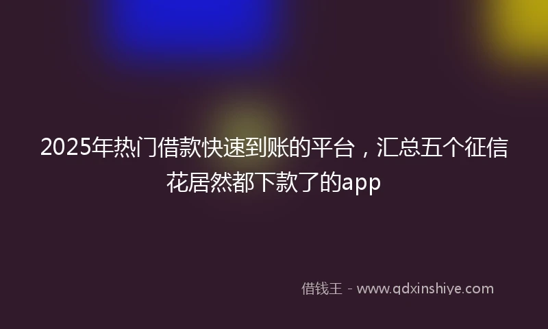 2025年热门借款快速到账的平台，汇总五个征信花居然都下款了的app