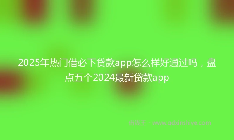 2025年热门借必下贷款app怎么样好通过吗，盘点五个2024最新贷款app
