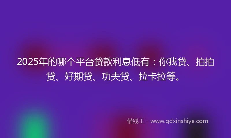 2025年的哪个平台贷款利息低有：你我贷、拍拍贷、好期贷、功夫贷、拉卡拉等。