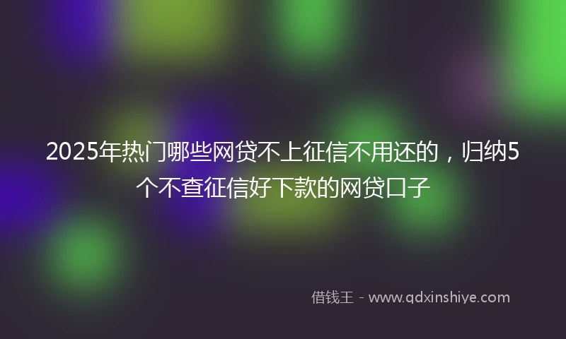 2025年热门哪些网贷不上征信不用还的，归纳5个不查征信好下款的网贷口子