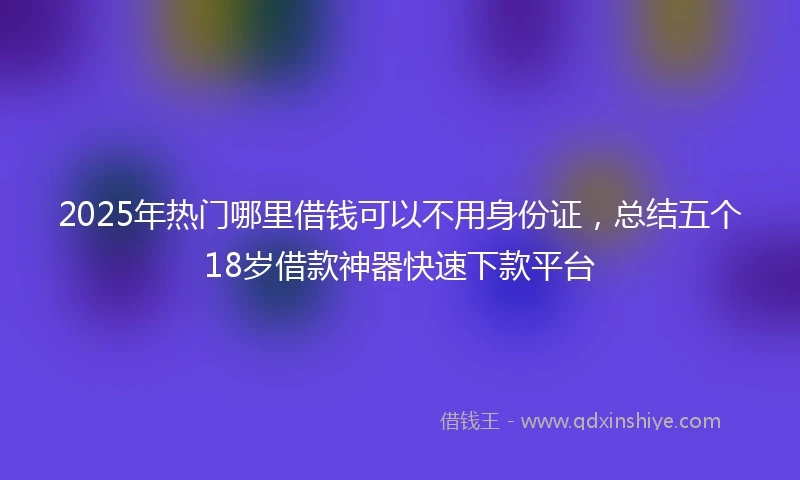 2025年热门哪里借钱可以不用身份证，总结五个18岁借款神器快速下款平台