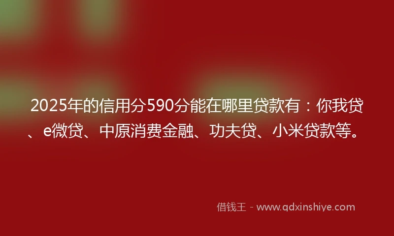 2025年的信用分590分能在哪里贷款有：你我贷、e微贷、中原消费金融、功夫贷、小米贷款等。