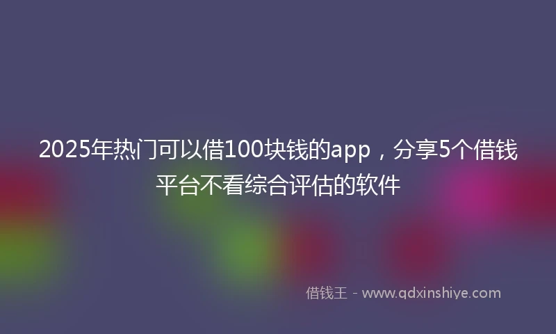 2025年热门可以借100块钱的app，分享5个借钱平台不看综合评估的软件