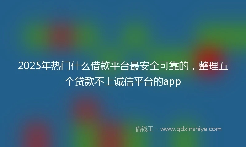 2025年热门什么借款平台最安全可靠的,整理五个贷款不上诚信平台的app