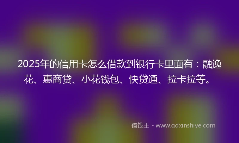2025年的信用卡怎么借款到银行卡里面有：融逸花、惠商贷、小花钱包、快贷通、拉卡拉等。