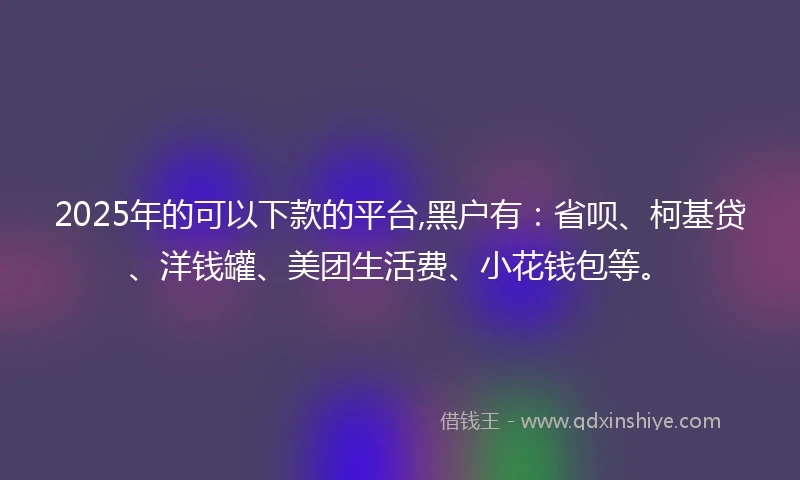 2025年的可以下款的平台,黑户有:省呗、柯基贷、洋钱罐、美团生活费、小花钱包等。