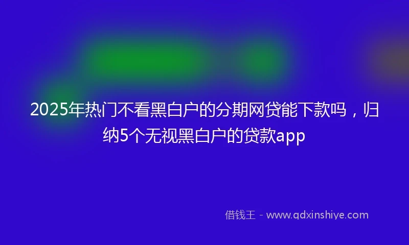 2025年热门不看黑白户的分期网贷能下款吗，归纳5个无视黑白户的贷款app