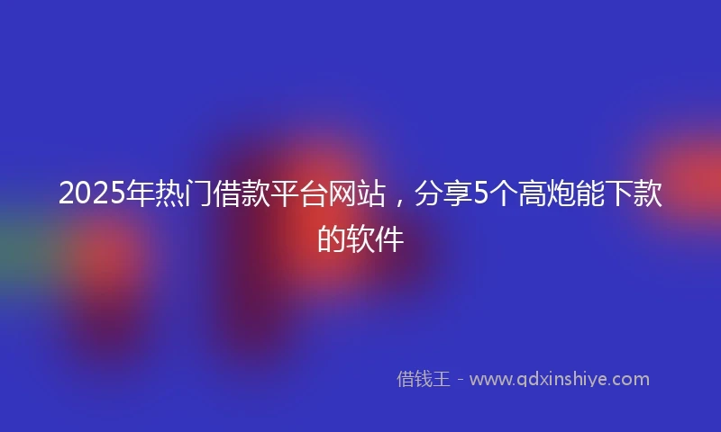 2025年热门借款平台网站，分享5个高炮能下款的软件