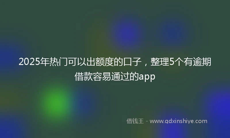 2025年热门可以出额度的口子，整理5个有逾期借款容易通过的app