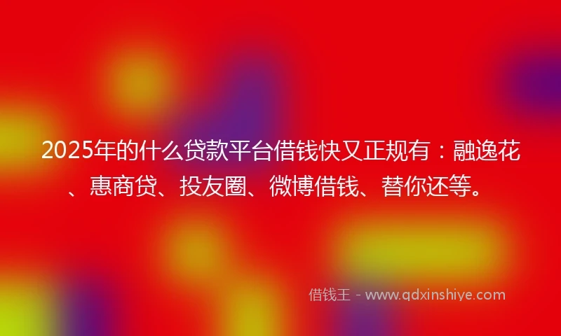 2025年的什么贷款平台借钱快又正规有：融逸花、惠商贷、投友圈、微博借钱、替你还等。