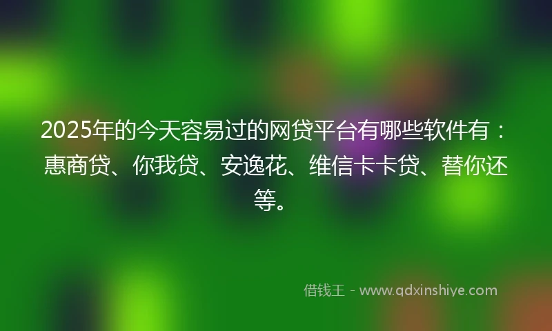 2025年的今天容易过的网贷平台有哪些软件有：惠商贷、你我贷、安逸花、维信卡卡贷、替你还等。