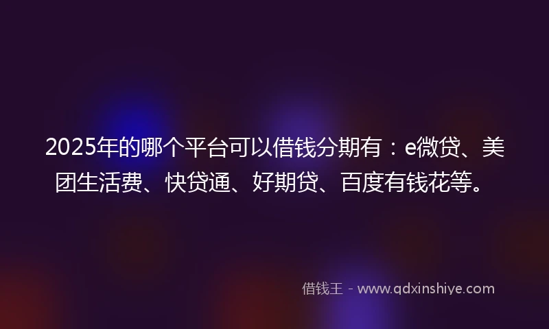 2025年的哪个平台可以借钱分期有：e微贷、美团生活费、快贷通、好期贷、百度有钱花等。