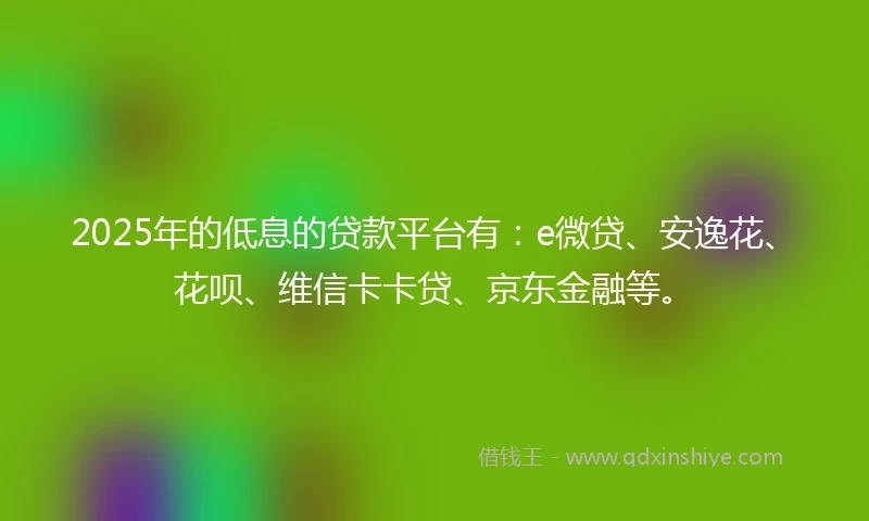 2025年的低息的贷款平台有：e微贷、安逸花、花呗、维信卡卡贷、京东金融等。