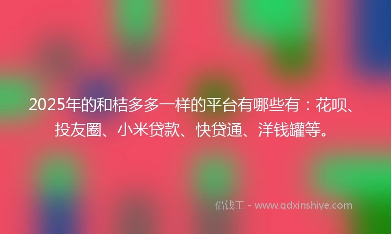 2025年的和桔多多一样的平台有哪些有：花呗、投友圈、小米贷款、快贷通、洋钱罐等。