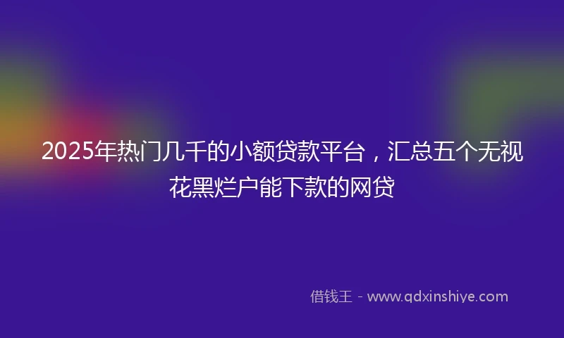 2025年热门几千的小额贷款平台，汇总五个无视花黑烂户能下款的网贷