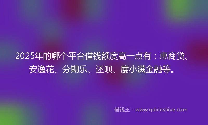 2025年的哪个平台借钱额度高一点有：惠商贷、安逸花、分期乐、还呗、度小满金融等。