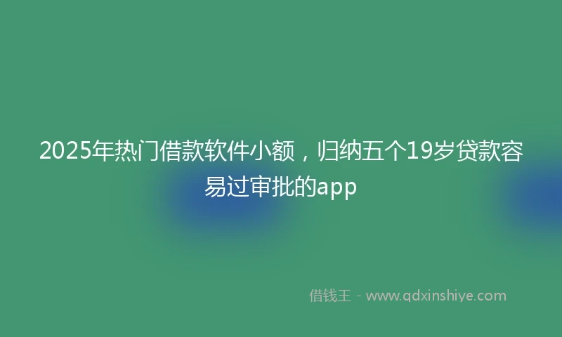 2025年热门借款软件小额，归纳五个19岁贷款容易过审批的app