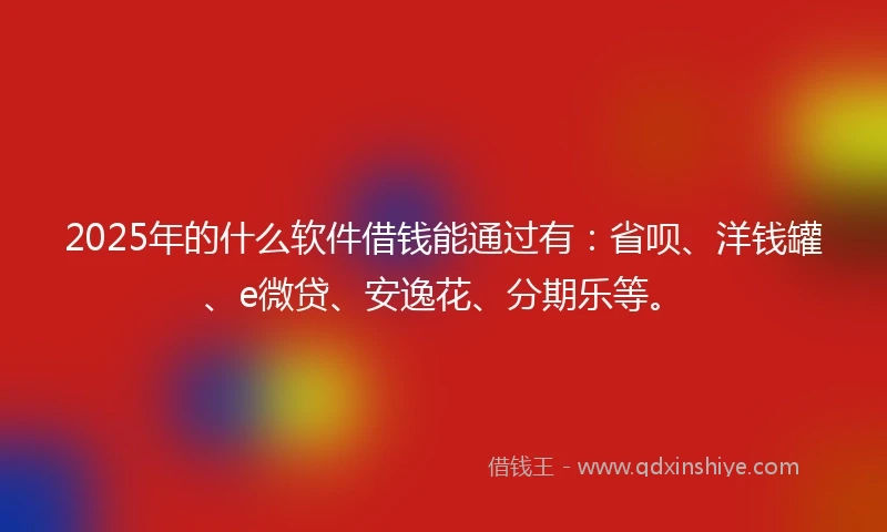 2025年的什么软件借钱能通过有：省呗、洋钱罐、e微贷、安逸花、分期乐等。