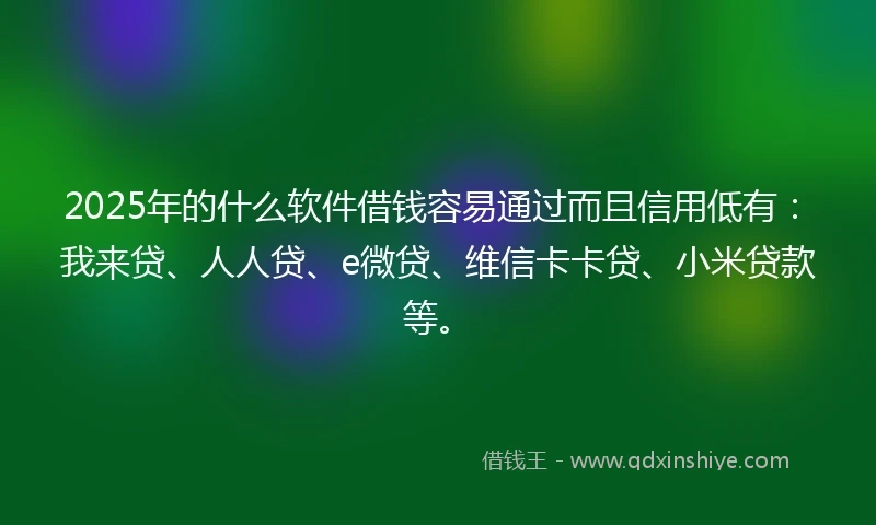2025年的什么软件借钱容易通过而且信用低有：我来贷、人人贷、e微贷、维信卡卡贷、小米贷款等。
