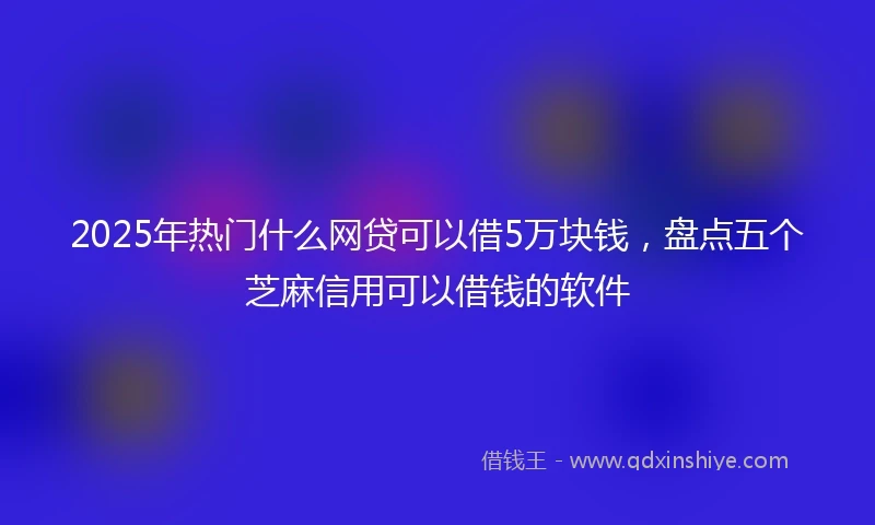2025年热门什么网贷可以借5万块钱，盘点五个芝麻信用可以借钱的软件