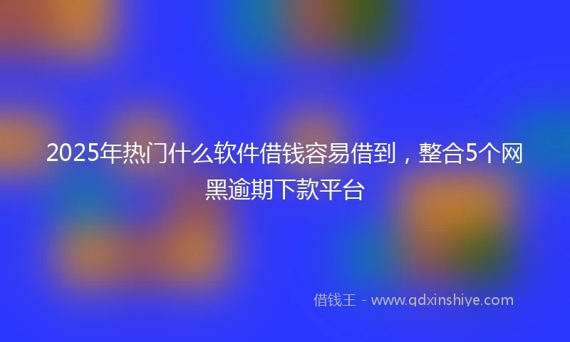 2025年热门什么软件借钱容易借到，整合5个网黑逾期下款平台