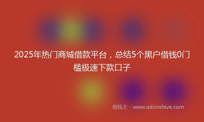 2025年热门商城借款平台，总结5个黑户借钱0门槛极速下款口子