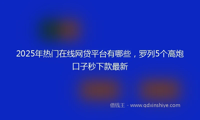 2025年热门在线网贷平台有哪些，罗列5个高炮口子秒下款最新