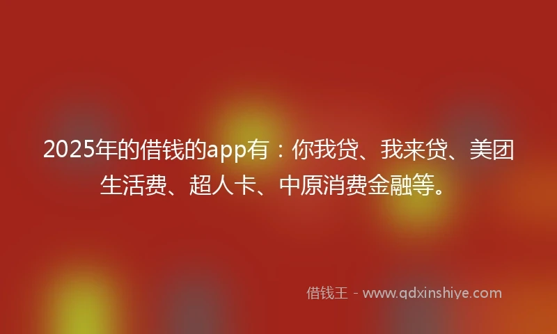 2025年的借钱的app有：你我贷、我来贷、美团生活费、超人卡、中原消费金融等。