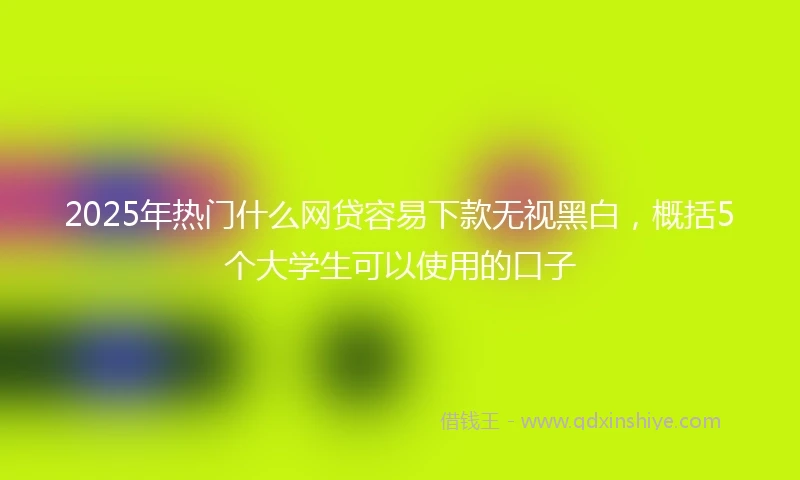 2025年热门什么网贷容易下款无视黑白，概括5个大学生可以使用的口子