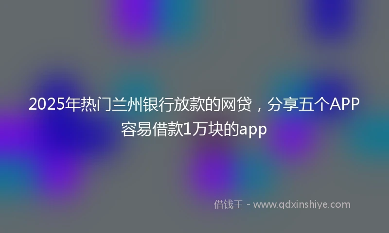 2025年热门兰州银行放款的网贷，分享五个APP容易借款1万块的app