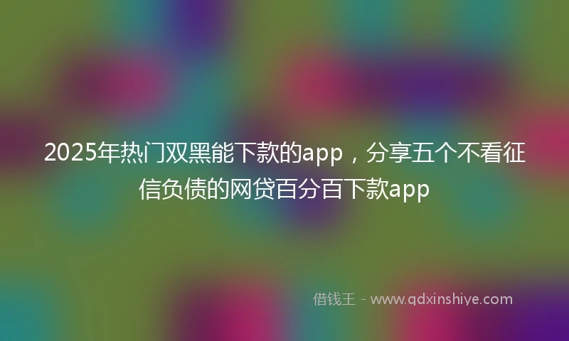 2025年热门双黑能下款的app，分享五个不看征信负债的网贷百分百下款app