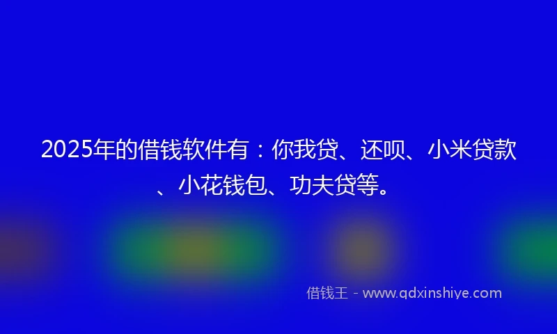 2025年的借钱软件有：你我贷、还呗、小米贷款、小花钱包、功夫贷等。