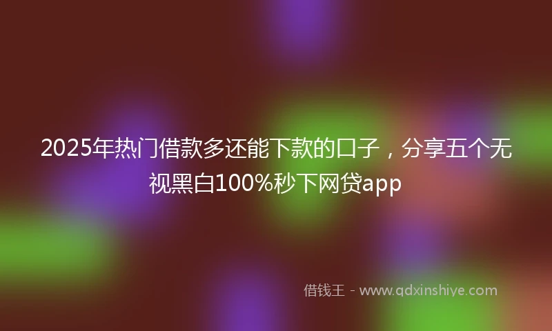 2025年热门借款多还能下款的口子，分享五个无视黑白100%秒下网贷app