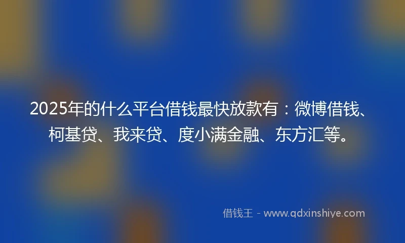 2025年的什么平台借钱最快放款有：微博借钱、柯基贷、我来贷、度小满金融、东方汇等。