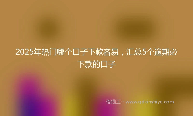 2025年热门哪个口子下款容易，汇总5个逾期必下款的口子