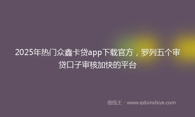 2025年热门众鑫卡贷app下载官方，罗列五个审贷口子审核加快的平台