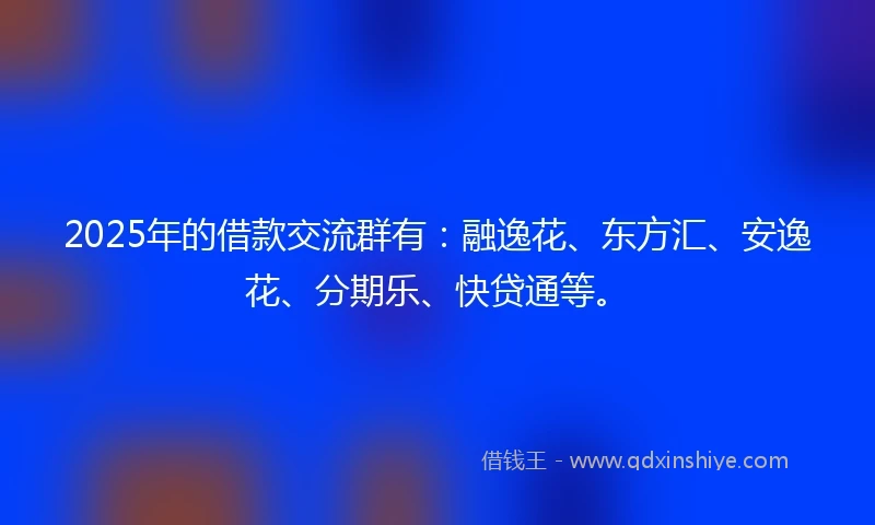 2025年的借款交流群有：融逸花、东方汇、安逸花、分期乐、快贷通等。