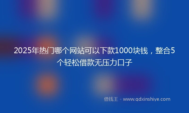 2025年热门哪个网站可以下款1000块钱，整合5个轻松借款无压力口子