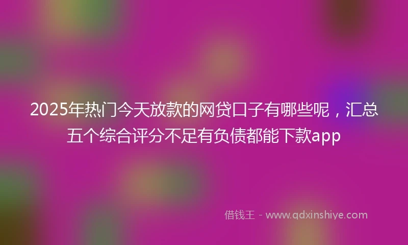 2025年热门今天放款的网贷口子有哪些呢，汇总五个综合评分不足有负债都能下款app